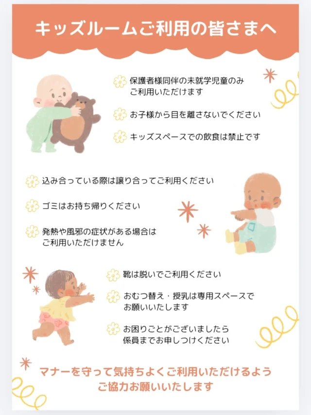 .
　キッズスペースご利用の皆さまへ

▶カフェからのお願い

いつもご利用いただきありがとうございます
当店のキッズスペースは、保護者様同伴の未就学児のお子さまを対象としております
みなさまが気持ちよくご利用いただけるよう、下記のルールへのご協力をお願いいたします

✔ 保護者様同伴の未就学児のお子さまのみご利用いただけます
✔ お子さまから目を離さないようお願いいたします
✔ キッズスペース内での飲食はご遠慮ください
✔ ベビーフードを除き、飲食物の持ち込みはご遠慮いただいております
✔ 靴を脱いでご利用ください
✔ 混み合う際は譲り合ってご利用ください
✔ ゴミはお持ち帰りください
✔ 発熱や風邪などの症状がある場合はご利用をお控えください

譲り合いながら、みんなが安心して過ごせる場所づくりにご協力をお願いいたします
お困りごとがございましたら、お気軽にスタッフまでお声がけください

#キッズスペース 
#子連れカフェ 
#親子カフェ 
#未就学児歓迎 
#子育て応援