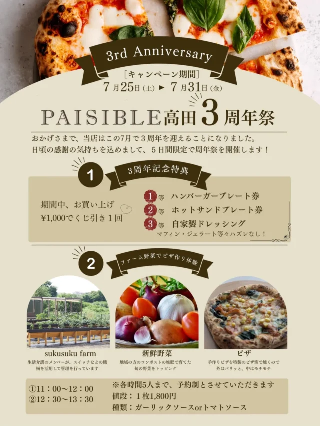 .
 【祝・3周年】PAISIBLE高田 3周年祭 開催のお知らせ 🎉

おかげさまで、PAISIBLE高田はこの7月で3周年を迎えることになりました
日頃から温かく支えてくださる皆様へ、感謝の気持ちを込めまして【5日間限定】の特別な周年祭を開催いたします！

楽しい特典や体験イベントをご用意していますので、ぜひ遊びに来てくださいね👇

▷周年祭のスペシャルイベント

① 豪華景品が当たる！3周年記念特典（ハズレなし！）

期間中、お店で 1,000円お買い上げごとに1回 くじ引きにチャレンジできます！

🏅 1等：ハンバーガープレート券

🥈 2等：ホットサンドプレート券

🥉 3等：自家製ドレッシング

 その他マフィンやジェラートなど、ハズレは一切ありません！

② ファーム野菜でピザ作り体験 🍕【要予約】

sukusuku farmで育った新鮮な野菜をトッピングして、特製のピザ窯で焼く本格ピザ作り体験です！外はパリッと、中はモチモチの絶品ピザが作れます

📅 時間枠（各回先着5名様まで）
① 11:00 〜 12:00
② 12:30 〜 13:30

💰 値段：1枚 1,800円

🍅 種類：ガーリックソース or トマトソース

📩 ピザ作り体験の予約方法について

ピザ作り体験は【完全予約制】となります。
参加ご希望の方は、当アカウントの DM（ダイレクトメッセージ） へ下記の内容をお送りください✉️

お名前

お電話番号

ご希望の日程・時間枠（①または②）

参加人数（ピザの枚数）

※各回5名様までの先着順となりますので、お早めのご予約がおすすめです

📅 イベント詳細

開催期間：7月25日（土）▶︎ 7月31日（金）

場所：PAISIBLE高田

皆さまの笑顔にお会いできるのを、スタッフ一同心より楽しみにしています

#PAISIBLE高田 
#ピザ
#周年祭 
#カフェイベント イベント
